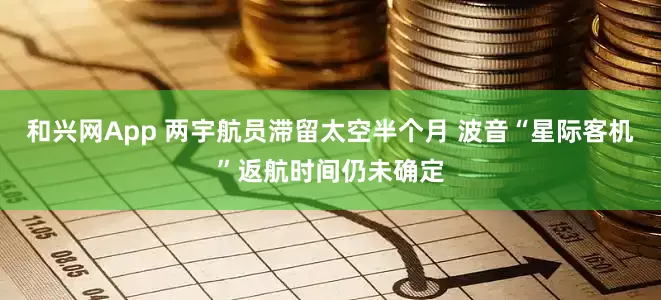 和兴网App 两宇航员滞留太空半个月 波音“星际客机”返航时间仍未确定