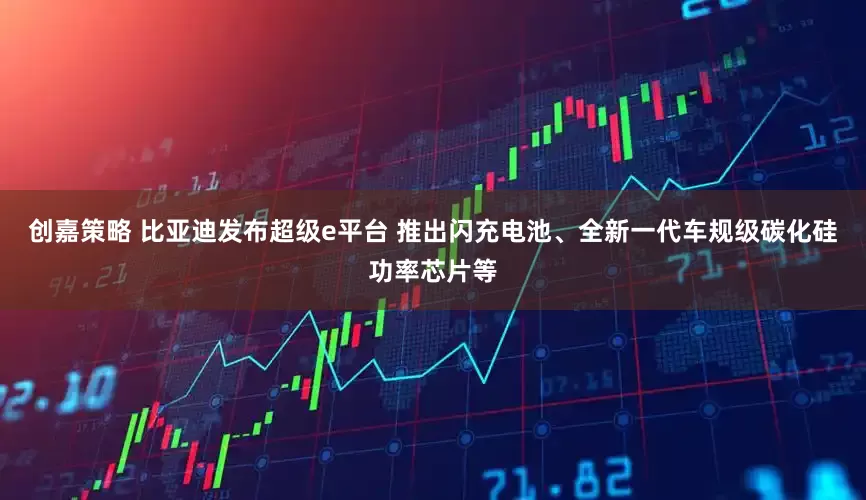 创嘉策略 比亚迪发布超级e平台 推出闪充电池、全新一代车规级碳化硅功率芯片等