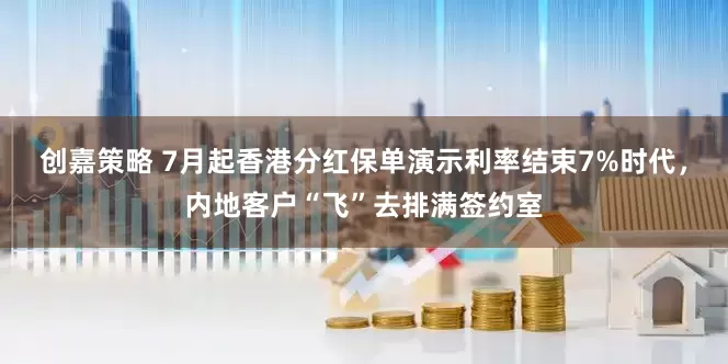 创嘉策略 7月起香港分红保单演示利率结束7%时代，内地客户“飞”去排满签约室