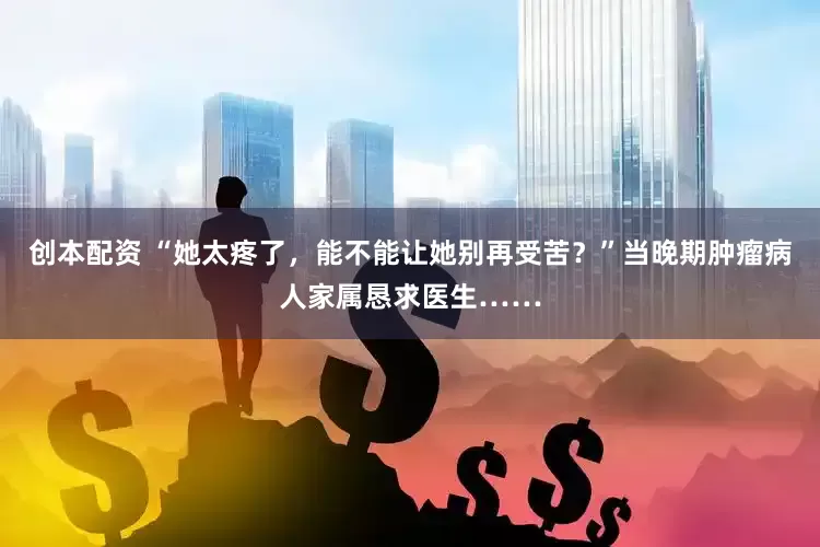 创本配资 “她太疼了，能不能让她别再受苦？”当晚期肿瘤病人家属恳求医生……