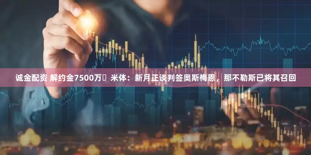 诚金配资 解约金7500万❗米体：新月正谈判签奥斯梅恩，那不勒斯已将其召回