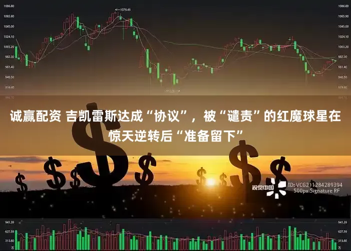 诚赢配资 吉凯雷斯达成“协议”，被“谴责”的红魔球星在惊天逆转后“准备留下”