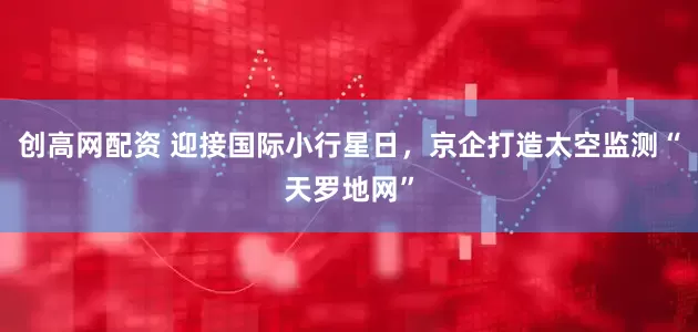 创高网配资 迎接国际小行星日，京企打造太空监测“天罗地网”