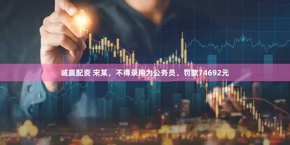 诚赢配资 宋某，不得录用为公务员、罚款74692元