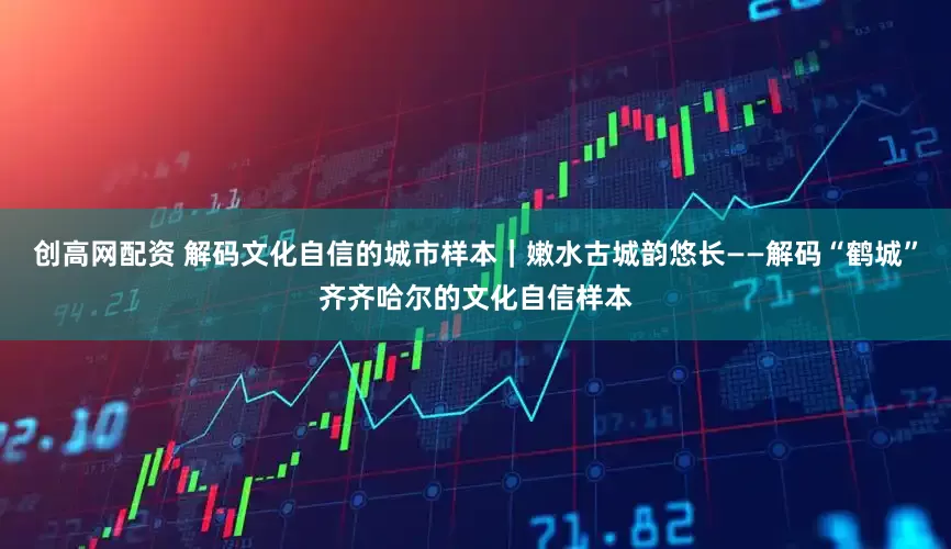创高网配资 解码文化自信的城市样本｜嫩水古城韵悠长——解码“鹤城”齐齐哈尔的文化自信样本