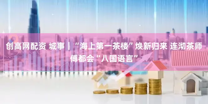 创高网配资 城事｜“海上第一茶楼”焕新归来 连沏茶师傅都会“八国语言”