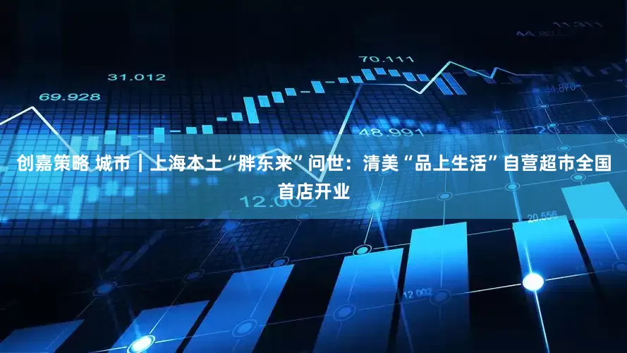 创嘉策略 城市｜上海本土“胖东来”问世：清美“品上生活”自营超市全国首店开业