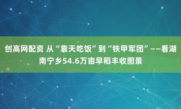 创高网配资 从“靠天吃饭”到“铁甲军团”——看湖南宁乡54.6万亩早稻丰收图景