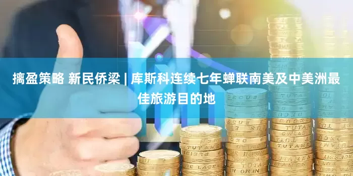 摛盈策略 新民侨梁 | 库斯科连续七年蝉联南美及中美洲最佳旅游目的地