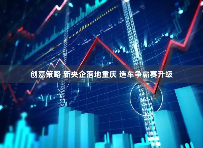 创嘉策略 新央企落地重庆 造车争霸赛升级